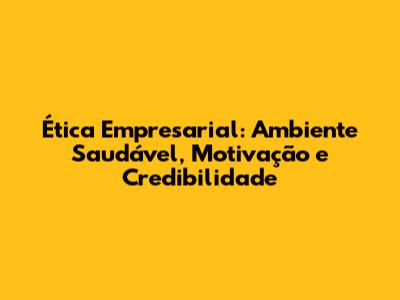 Ética Empresarial: Ambiente Saudável, Motivação e Credibilidade