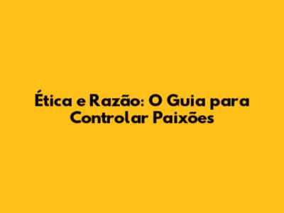 Ética e Razão: O Guia para Controlar Paixões
