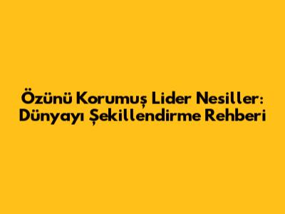 Özünü Korumuş Lider Nesiller: Dünyayı Şekillendirme Rehberi
