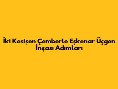 İki Kesişen Çemberle Eşkenar Üçgen İnşası Adımları