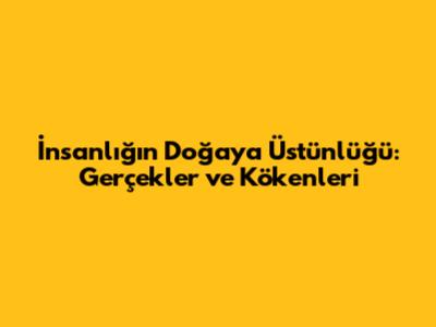 İnsanlığın Doğaya Üstünlüğü: Gerçekler ve Kökenleri