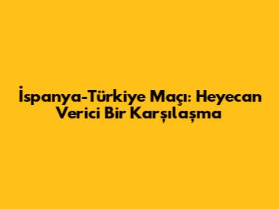 İspanya-Türkiye Maçı: Heyecan Verici Bir Karşılaşma