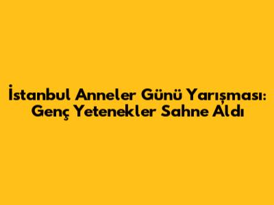 İstanbul Anneler Günü Yarışması: Genç Yetenekler Sahne Aldı