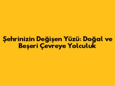 Şehrinizin Değişen Yüzü: Doğal ve Beşeri Çevreye Yolculuk