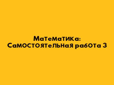 Математика: Самостоятельная работа 3