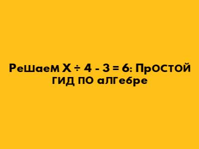 Решаем X ÷ 4 - 3 = 6: Простой гид по алгебре
