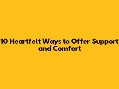 10 Heartfelt Ways to Offer Support and Comfort