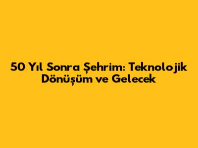 50 Yıl Sonra Şehrim: Teknolojik Dönüşüm ve Gelecek