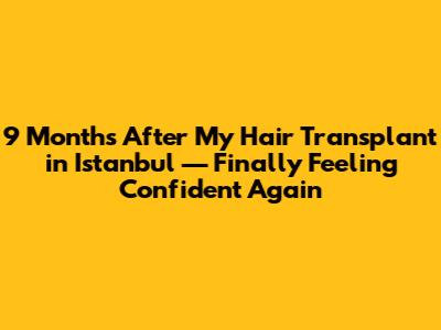 9 Months After My Hair Transplant in Istanbul — Finally Feeling Confident Again