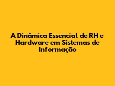 A Dinâmica Essencial de RH e Hardware em Sistemas de Informação