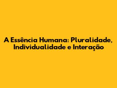 A Essência Humana: Pluralidade, Individualidade e Interação