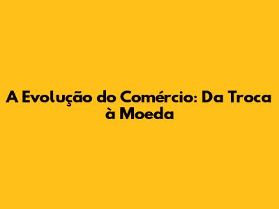 A Evolução do Comércio: Da Troca à Moeda