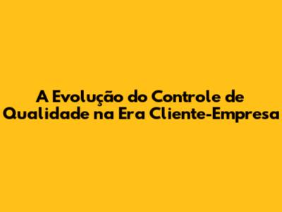 A Evolução do Controle de Qualidade na Era Cliente-Empresa