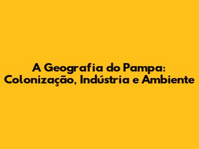 A Geografia do Pampa: Colonização, Indústria e Ambiente