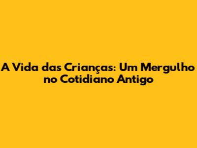 A Vida das Crianças: Um Mergulho no Cotidiano Antigo