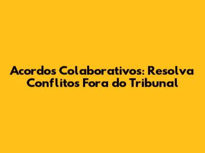Acordos Colaborativos: Resolva Conflitos Fora do Tribunal