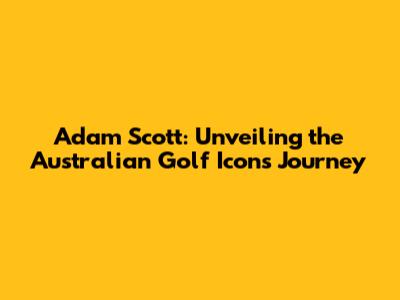 Adam Scott: Unveiling the Australian Golf Icon's Journey