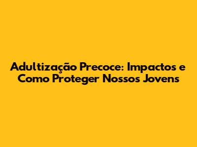 Adultização Precoce: Impactos e Como Proteger Nossos Jovens