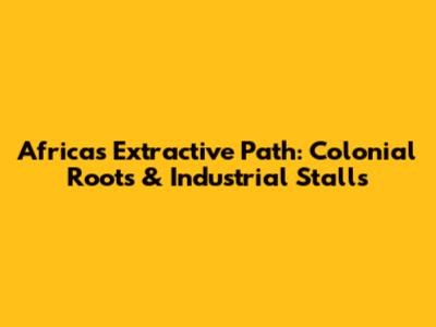 Africa's Extractive Path: Colonial Roots & Industrial Stalls