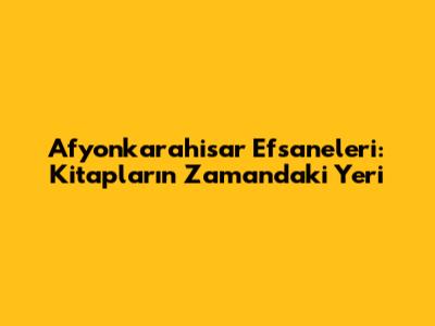 Afyonkarahisar Efsaneleri: Kitapların Zamandaki Yeri
