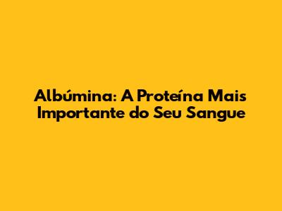 Albúmina: A Proteína Mais Importante do Seu Sangue
