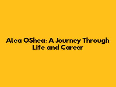 Alea O'Shea: A Journey Through Life and Career