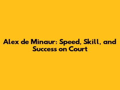 Alex de Minaur: Speed, Skill, and Success on Court
