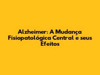 Alzheimer: A Mudança Fisiopatológica Central e seus Efeitos
