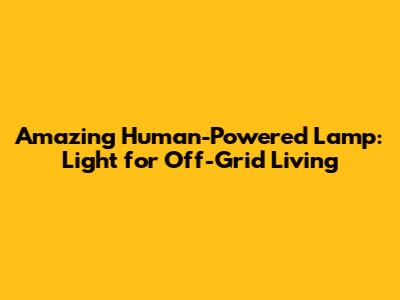 Amazing Human-Powered Lamp: Light for Off-Grid Living