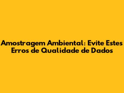 Amostragem Ambiental: Evite Estes Erros de Qualidade de Dados