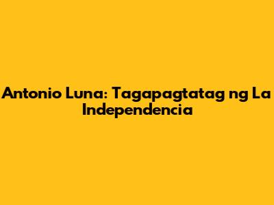 Antonio Luna: Tagapagtatag ng La Independencia