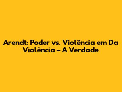 Arendt: Poder vs. Violência em 'Da Violência' – A Verdade