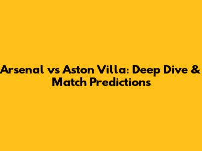 Arsenal vs Aston Villa: Deep Dive & Match Predictions