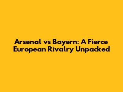 Arsenal vs Bayern: A Fierce European Rivalry Unpacked