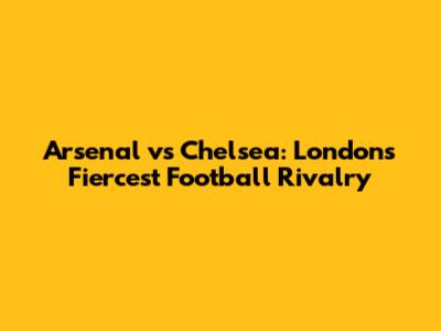 Arsenal vs Chelsea: London's Fiercest Football Rivalry