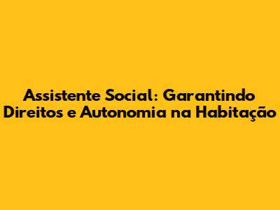 Assistente Social: Garantindo Direitos e Autonomia na Habitação