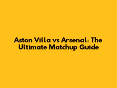 Aston Villa vs Arsenal: The Ultimate Matchup Guide
