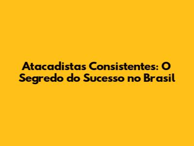 Atacadistas Consistentes: O Segredo do Sucesso no Brasil