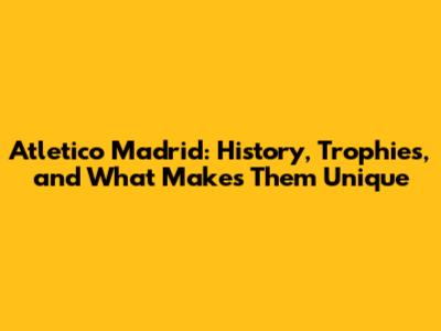 Atletico Madrid: History, Trophies, and What Makes Them Unique