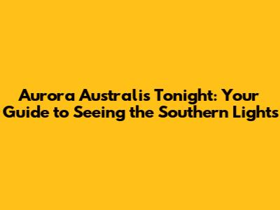 Aurora Australis Tonight: Your Guide to Seeing the Southern Lights