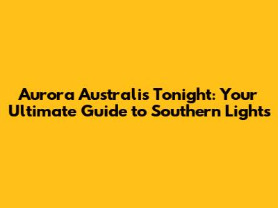 Aurora Australis Tonight: Your Ultimate Guide to Southern Lights