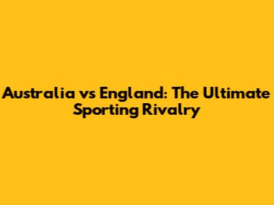 Australia vs England: The Ultimate Sporting Rivalry