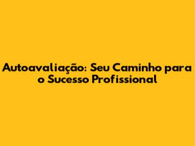 Autoavaliação: Seu Caminho para o Sucesso Profissional