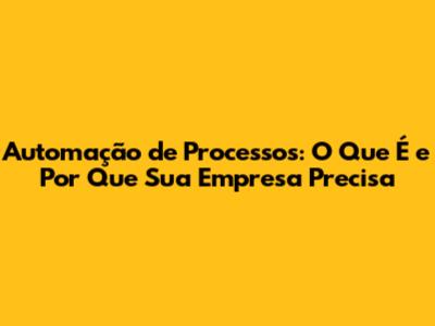 Automação de Processos: O Que É e Por Que Sua Empresa Precisa