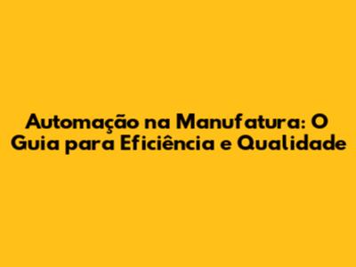 Automação na Manufatura: O Guia para Eficiência e Qualidade