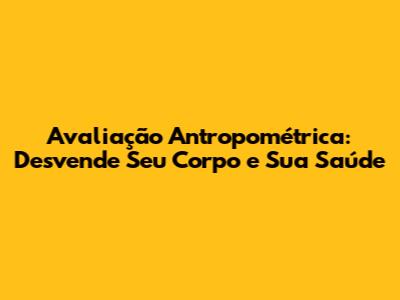 Avaliação Antropométrica: Desvende Seu Corpo e Sua Saúde