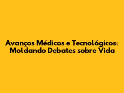 Avanços Médicos e Tecnológicos: Moldando Debates sobre Vida
