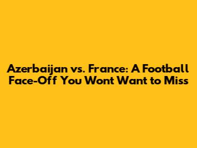 Azerbaijan vs. France: A Football Face-Off You Won't Want to Miss