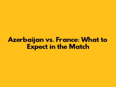 Azerbaijan vs. France: What to Expect in the Match