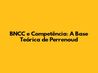 BNCC e Competência: A Base Teórica de Perrenoud